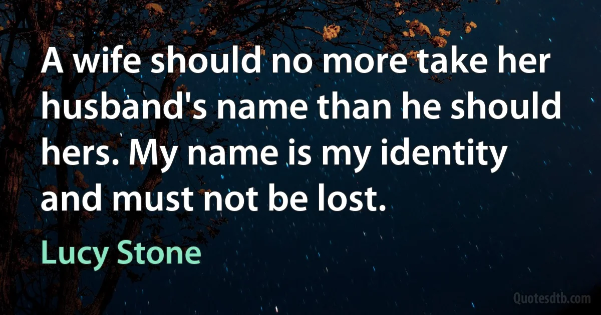 A wife should no more take her husband's name than he should hers. My name is my identity and must not be lost. (Lucy Stone)