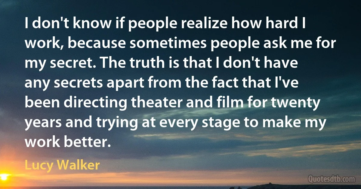 I don't know if people realize how hard I work, because sometimes people ask me for my secret. The truth is that I don't have any secrets apart from the fact that I've been directing theater and film for twenty years and trying at every stage to make my work better. (Lucy Walker)