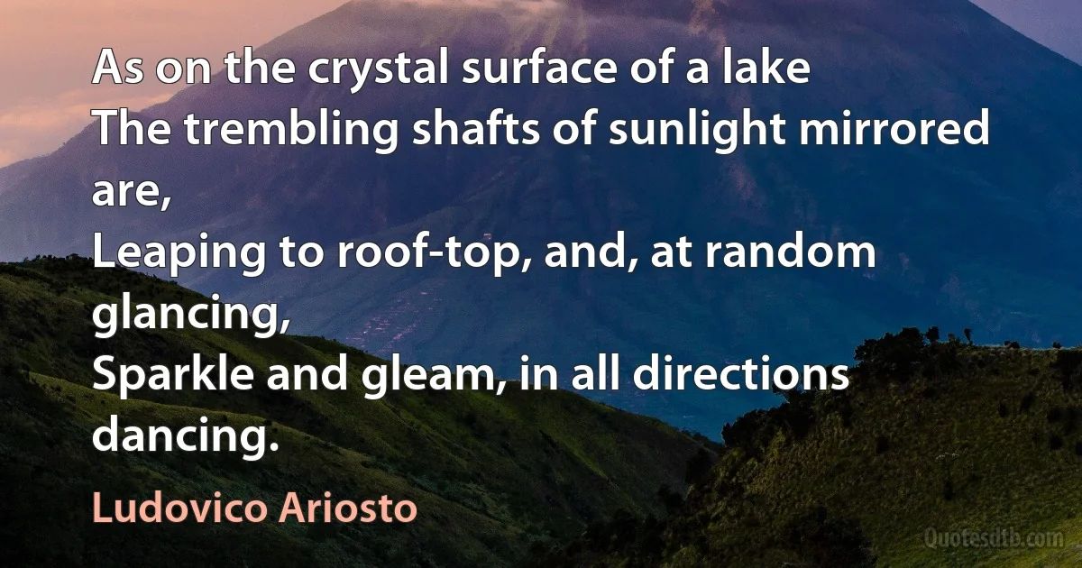 As on the crystal surface of a lake
The trembling shafts of sunlight mirrored are,
Leaping to roof-top, and, at random glancing,
Sparkle and gleam, in all directions dancing. (Ludovico Ariosto)