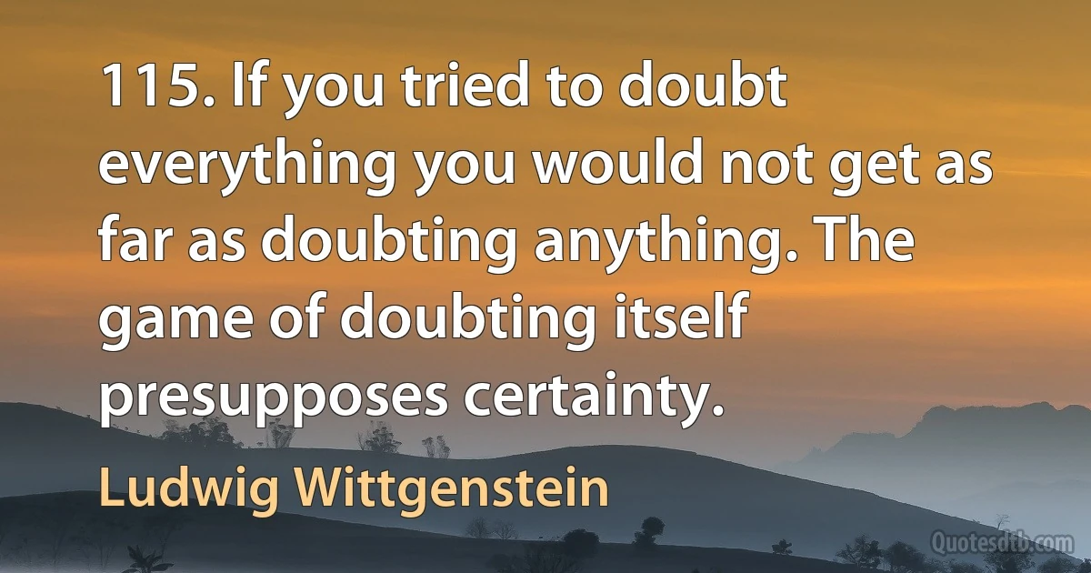 115. If you tried to doubt everything you would not get as far as doubting anything. The game of doubting itself presupposes certainty. (Ludwig Wittgenstein)