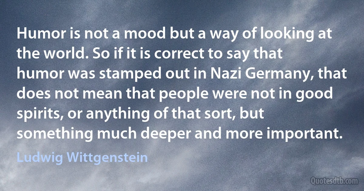 Humor is not a mood but a way of looking at the world. So if it is correct to say that humor was stamped out in Nazi Germany, that does not mean that people were not in good spirits, or anything of that sort, but something much deeper and more important. (Ludwig Wittgenstein)