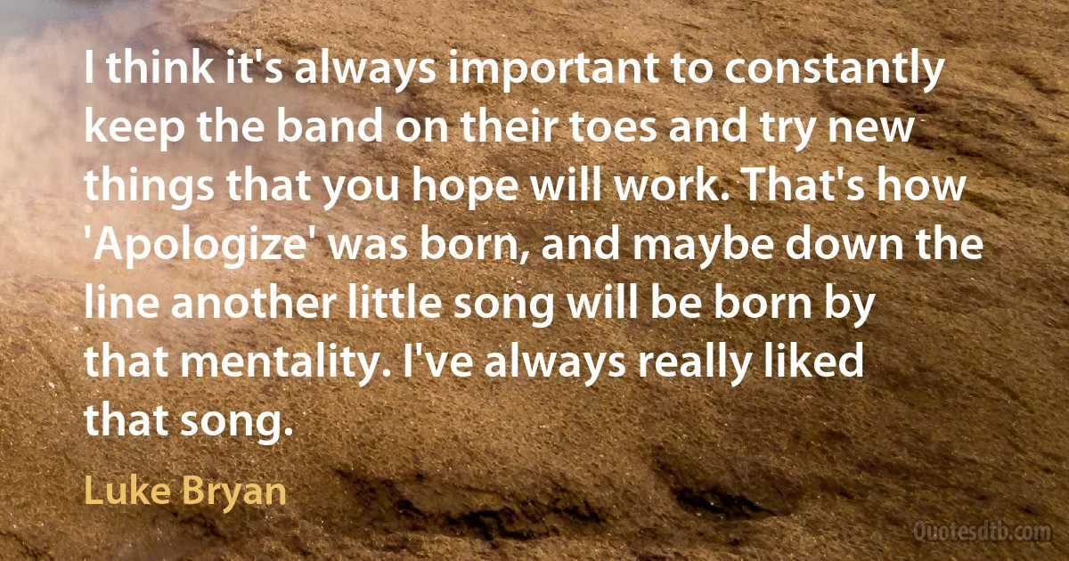 I think it's always important to constantly keep the band on their toes and try new things that you hope will work. That's how 'Apologize' was born, and maybe down the line another little song will be born by that mentality. I've always really liked that song. (Luke Bryan)