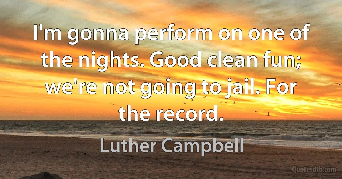 I'm gonna perform on one of the nights. Good clean fun; we're not going to jail. For the record. (Luther Campbell)