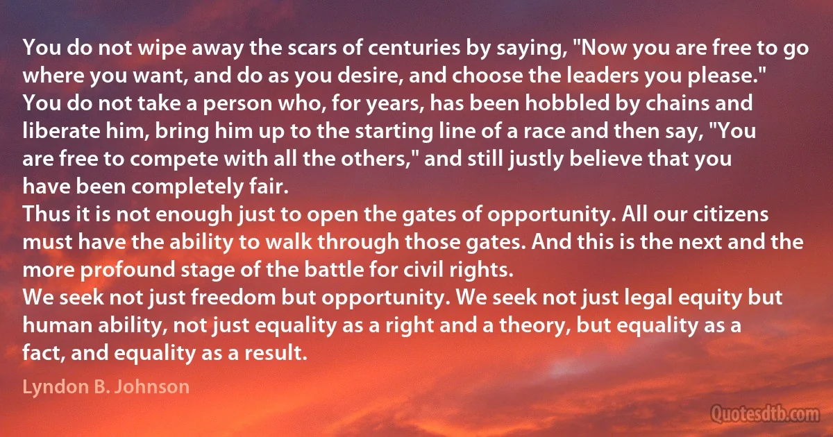 You do not wipe away the scars of centuries by saying, "Now you are free to go where you want, and do as you desire, and choose the leaders you please."
You do not take a person who, for years, has been hobbled by chains and liberate him, bring him up to the starting line of a race and then say, "You are free to compete with all the others," and still justly believe that you have been completely fair.
Thus it is not enough just to open the gates of opportunity. All our citizens must have the ability to walk through those gates. And this is the next and the more profound stage of the battle for civil rights.
We seek not just freedom but opportunity. We seek not just legal equity but human ability, not just equality as a right and a theory, but equality as a fact, and equality as a result. (Lyndon B. Johnson)