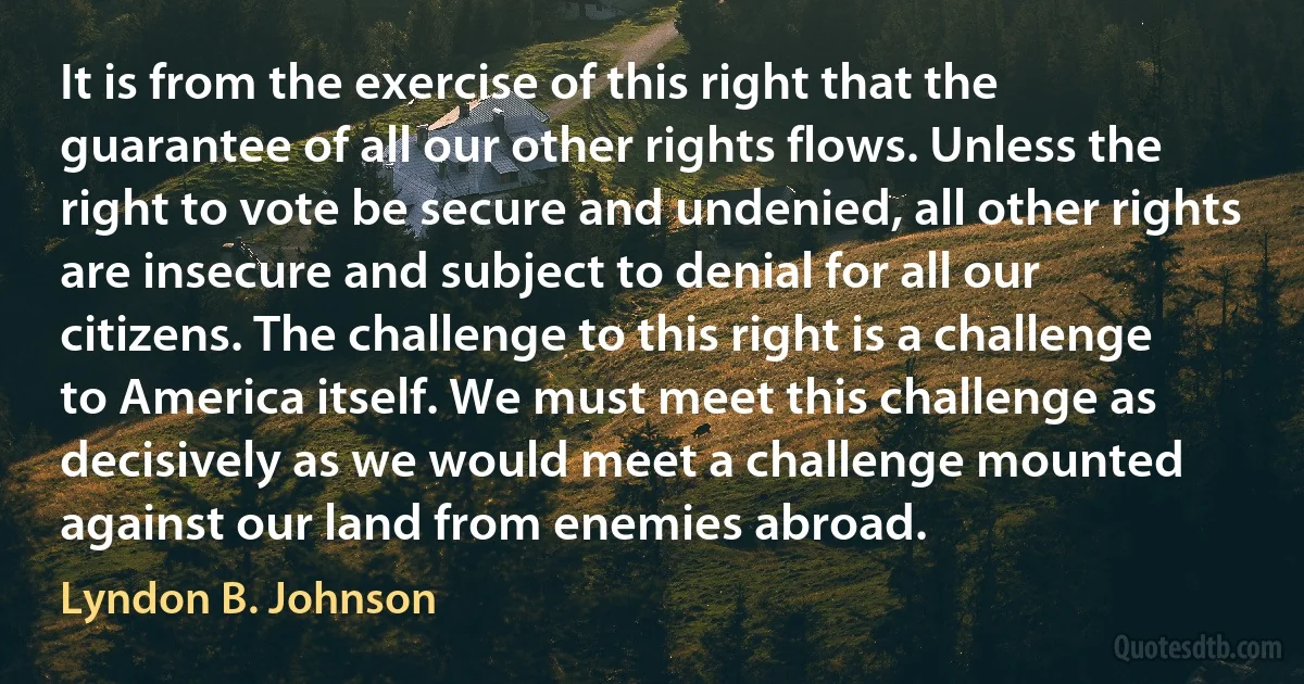 It is from the exercise of this right that the guarantee of all our other rights flows. Unless the right to vote be secure and undenied, all other rights are insecure and subject to denial for all our citizens. The challenge to this right is a challenge to America itself. We must meet this challenge as decisively as we would meet a challenge mounted against our land from enemies abroad. (Lyndon B. Johnson)