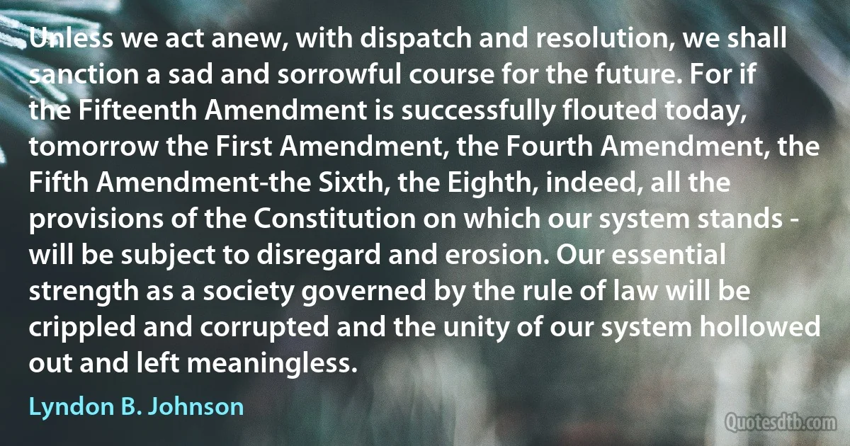 Unless we act anew, with dispatch and resolution, we shall sanction a sad and sorrowful course for the future. For if the Fifteenth Amendment is successfully flouted today, tomorrow the First Amendment, the Fourth Amendment, the Fifth Amendment-the Sixth, the Eighth, indeed, all the provisions of the Constitution on which our system stands - will be subject to disregard and erosion. Our essential strength as a society governed by the rule of law will be crippled and corrupted and the unity of our system hollowed out and left meaningless. (Lyndon B. Johnson)