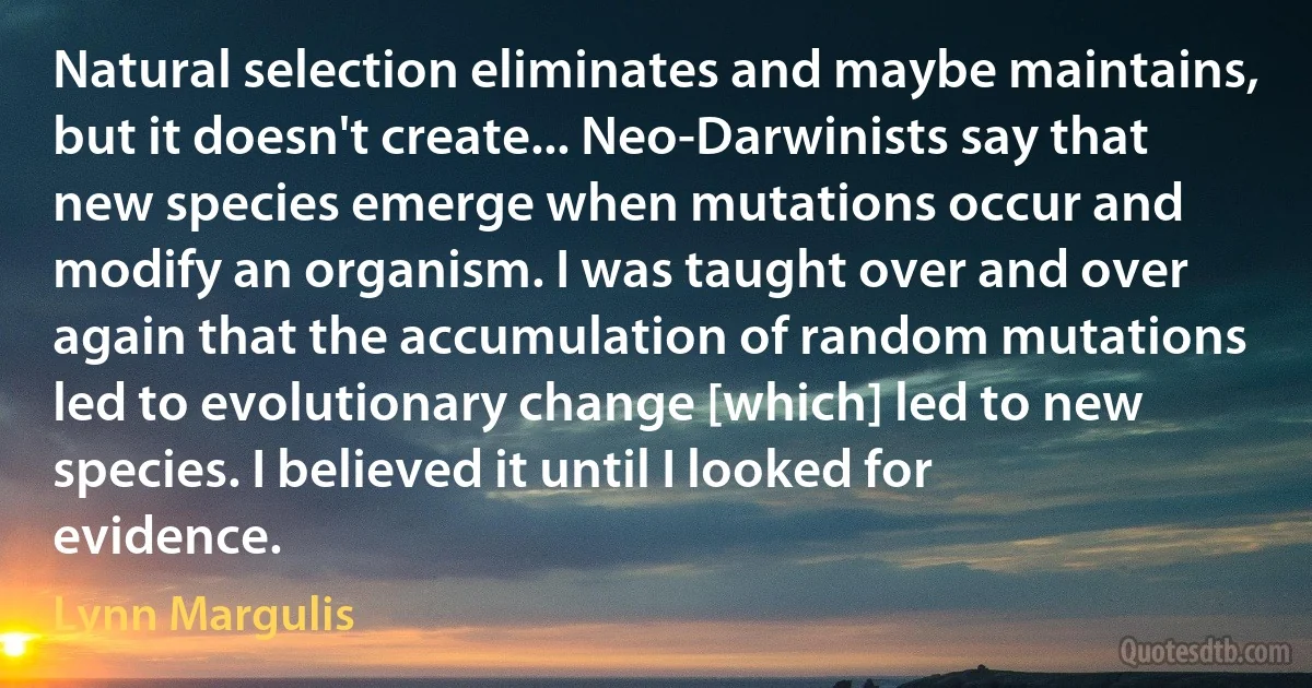 Natural selection eliminates and maybe maintains, but it doesn't create... Neo-Darwinists say that new species emerge when mutations occur and modify an organism. I was taught over and over again that the accumulation of random mutations led to evolutionary change [which] led to new species. I believed it until I looked for evidence. (Lynn Margulis)