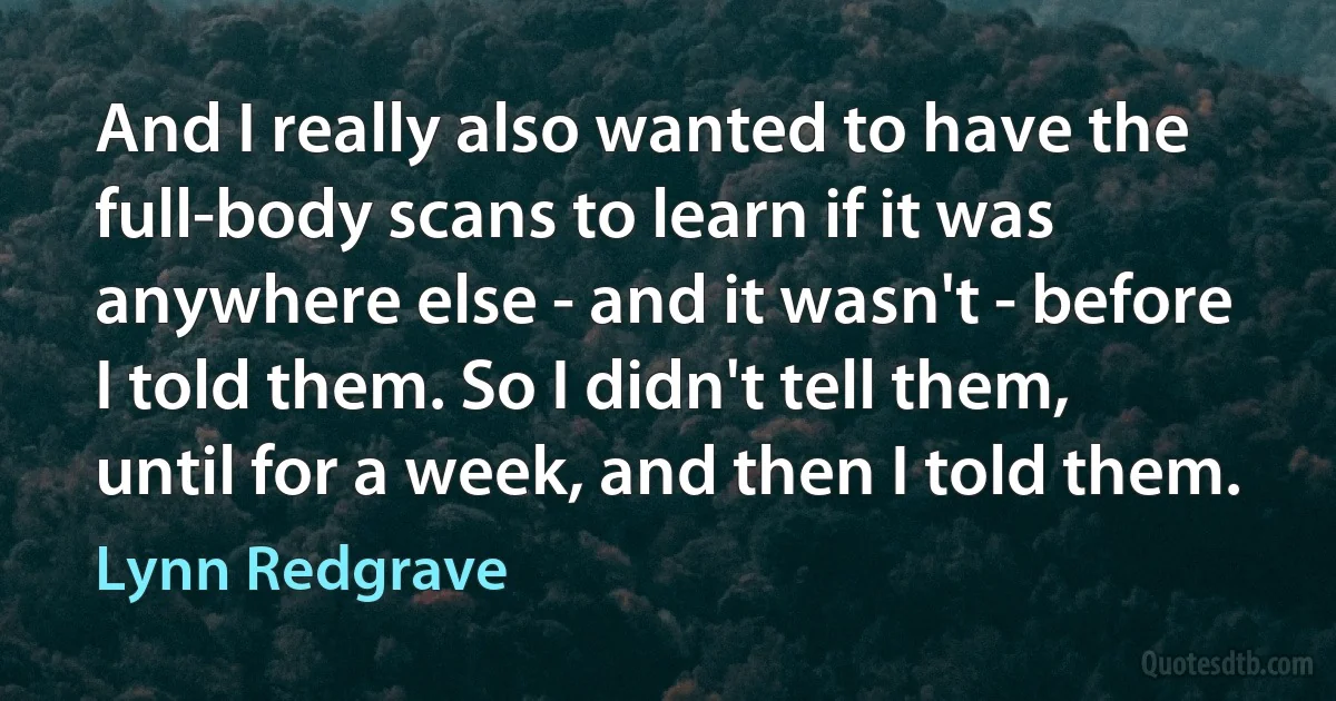 And I really also wanted to have the full-body scans to learn if it was anywhere else - and it wasn't - before I told them. So I didn't tell them, until for a week, and then I told them. (Lynn Redgrave)