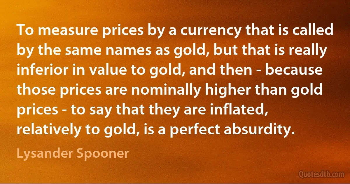 To measure prices by a currency that is called by the same names as gold, but that is really inferior in value to gold, and then - because those prices are nominally higher than gold prices - to say that they are inflated, relatively to gold, is a perfect absurdity. (Lysander Spooner)