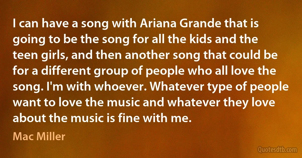 I can have a song with Ariana Grande that is going to be the song for all the kids and the teen girls, and then another song that could be for a different group of people who all love the song. I'm with whoever. Whatever type of people want to love the music and whatever they love about the music is fine with me. (Mac Miller)