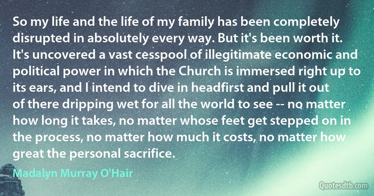 So my life and the life of my family has been completely disrupted in absolutely every way. But it's been worth it. It's uncovered a vast cesspool of illegitimate economic and political power in which the Church is immersed right up to its ears, and I intend to dive in headfirst and pull it out of there dripping wet for all the world to see -- no matter how long it takes, no matter whose feet get stepped on in the process, no matter how much it costs, no matter how great the personal sacrifice. (Madalyn Murray O'Hair)