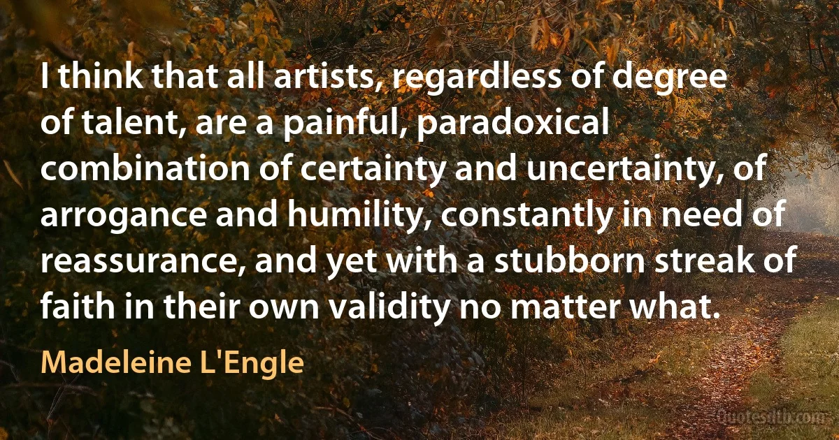 I think that all artists, regardless of degree of talent, are a painful, paradoxical combination of certainty and uncertainty, of arrogance and humility, constantly in need of reassurance, and yet with a stubborn streak of faith in their own validity no matter what. (Madeleine L'Engle)