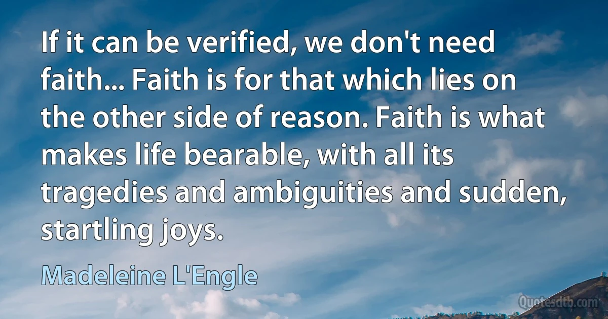 If it can be verified, we don't need faith... Faith is for that which lies on the other side of reason. Faith is what makes life bearable, with all its tragedies and ambiguities and sudden, startling joys. (Madeleine L'Engle)