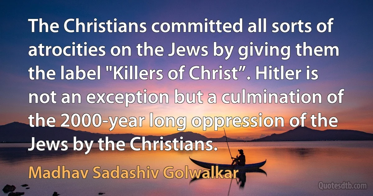 The Christians committed all sorts of atrocities on the Jews by giving them the label "Killers of Christ”. Hitler is not an exception but a culmination of the 2000-year long oppression of the Jews by the Christians. (Madhav Sadashiv Golwalkar)