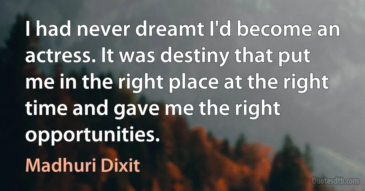 I had never dreamt I'd become an actress. It was destiny that put me in the right place at the right time and gave me the right opportunities. (Madhuri Dixit)