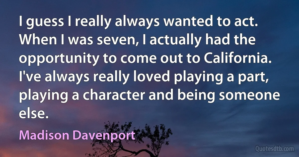 I guess I really always wanted to act. When I was seven, I actually had the opportunity to come out to California. I've always really loved playing a part, playing a character and being someone else. (Madison Davenport)