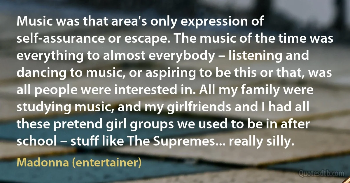 Music was that area's only expression of self-assurance or escape. The music of the time was everything to almost everybody – listening and dancing to music, or aspiring to be this or that, was all people were interested in. All my family were studying music, and my girlfriends and I had all these pretend girl groups we used to be in after school – stuff like The Supremes... really silly. (Madonna (entertainer))