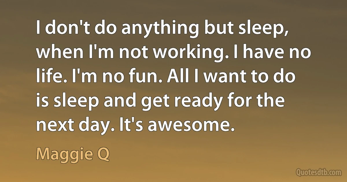 I don't do anything but sleep, when I'm not working. I have no life. I'm no fun. All I want to do is sleep and get ready for the next day. It's awesome. (Maggie Q)