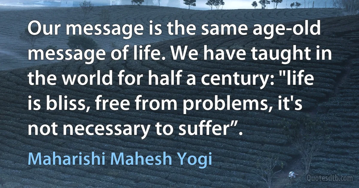 Our message is the same age-old message of life. We have taught in the world for half a century: "life is bliss, free from problems, it's not necessary to suffer”. (Maharishi Mahesh Yogi)