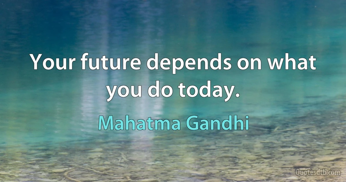 Your future depends on what you do today. (Mahatma Gandhi)