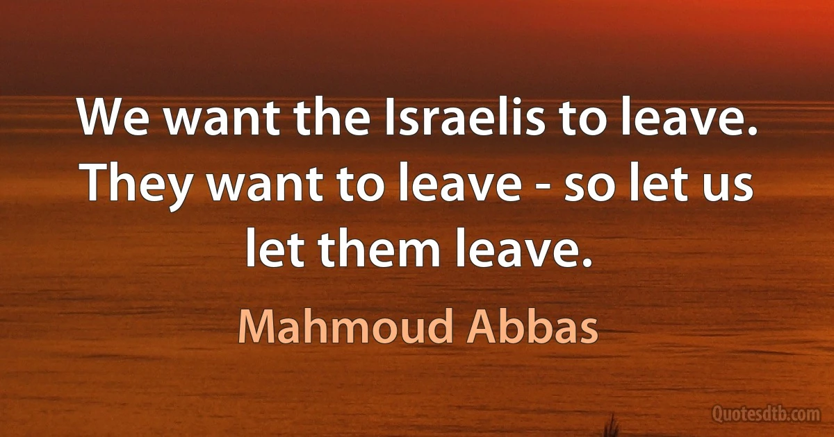 We want the Israelis to leave. They want to leave - so let us let them leave. (Mahmoud Abbas)