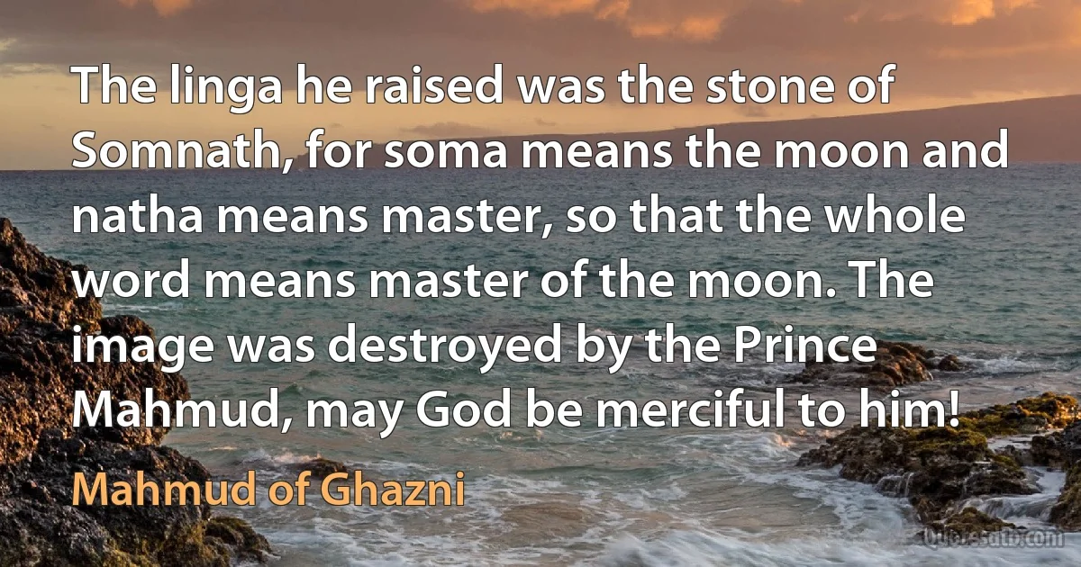 The linga he raised was the stone of Somnath, for soma means the moon and natha means master, so that the whole word means master of the moon. The image was destroyed by the Prince Mahmud, may God be merciful to him! (Mahmud of Ghazni)