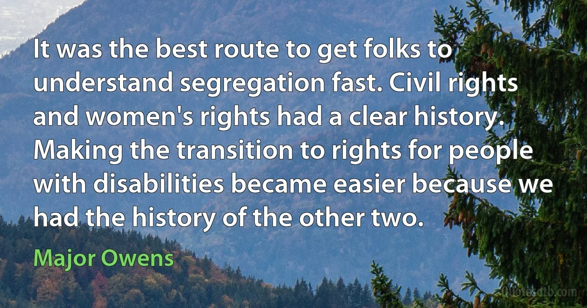 It was the best route to get folks to understand segregation fast. Civil rights and women's rights had a clear history. Making the transition to rights for people with disabilities became easier because we had the history of the other two. (Major Owens)