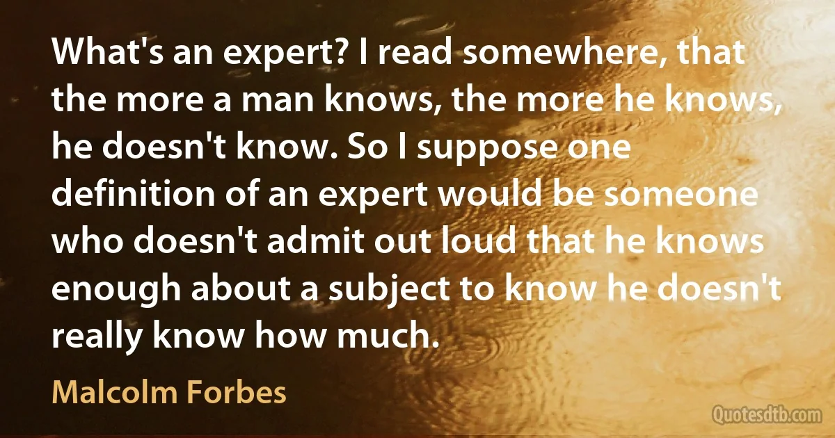 What's an expert? I read somewhere, that the more a man knows, the more he knows, he doesn't know. So I suppose one definition of an expert would be someone who doesn't admit out loud that he knows enough about a subject to know he doesn't really know how much. (Malcolm Forbes)