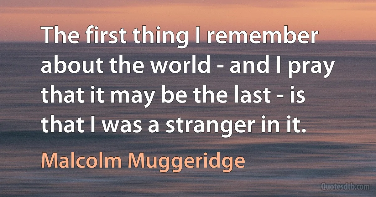 The first thing I remember about the world - and I pray that it may be the last - is that I was a stranger in it. (Malcolm Muggeridge)