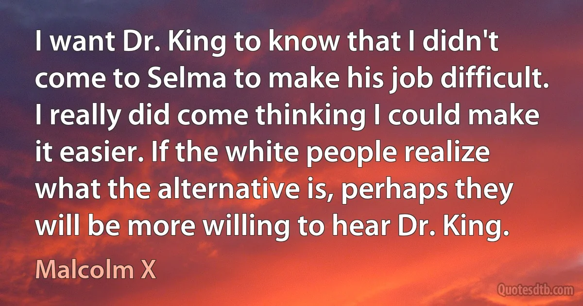 I want Dr. King to know that I didn't come to Selma to make his job difficult. I really did come thinking I could make it easier. If the white people realize what the alternative is, perhaps they will be more willing to hear Dr. King. (Malcolm X)