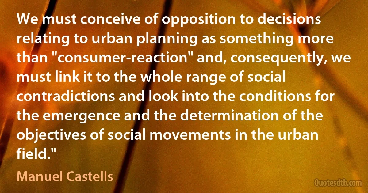 We must conceive of opposition to decisions relating to urban planning as something more than "consumer-reaction" and, consequently, we must link it to the whole range of social contradictions and look into the conditions for the emergence and the determination of the objectives of social movements in the urban field." (Manuel Castells)