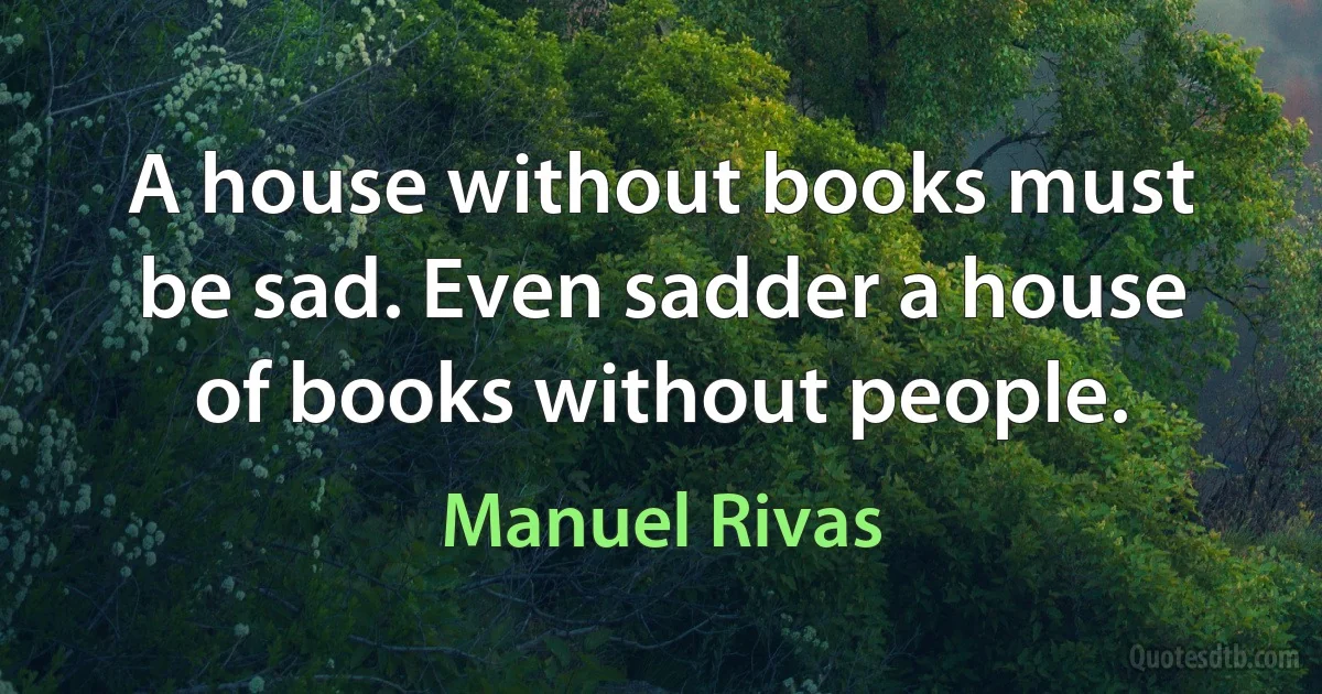 A house without books must be sad. Even sadder a house of books without people. (Manuel Rivas)