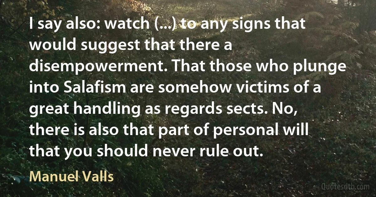 I say also: watch (...) to any signs that would suggest that there a disempowerment. That those who plunge into Salafism are somehow victims of a great handling as regards sects. No, there is also that part of personal will that you should never rule out. (Manuel Valls)