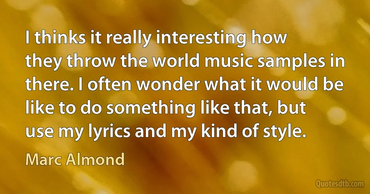 I thinks it really interesting how they throw the world music samples in there. I often wonder what it would be like to do something like that, but use my lyrics and my kind of style. (Marc Almond)