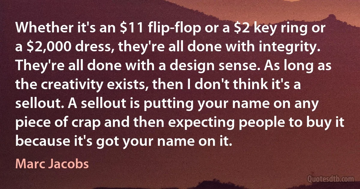 Whether it's an $11 flip-flop or a $2 key ring or a $2,000 dress, they're all done with integrity. They're all done with a design sense. As long as the creativity exists, then I don't think it's a sellout. A sellout is putting your name on any piece of crap and then expecting people to buy it because it's got your name on it. (Marc Jacobs)