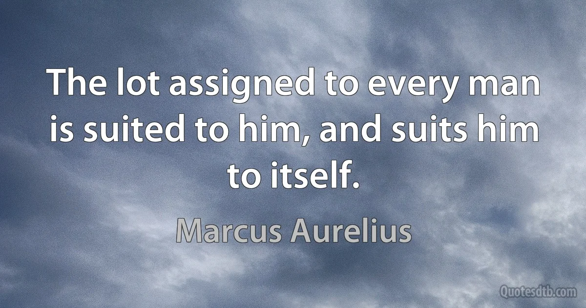 The lot assigned to every man is suited to him, and suits him to itself. (Marcus Aurelius)