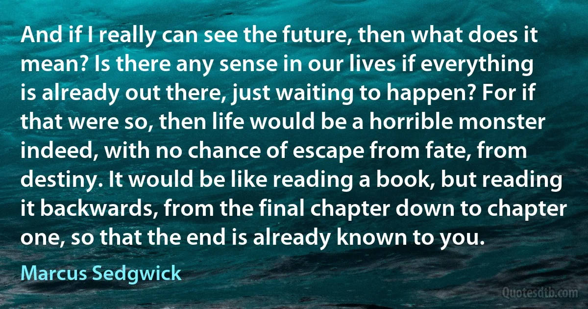 And if I really can see the future, then what does it mean? Is there any sense in our lives if everything is already out there, just waiting to happen? For if that were so, then life would be a horrible monster indeed, with no chance of escape from fate, from destiny. It would be like reading a book, but reading it backwards, from the final chapter down to chapter one, so that the end is already known to you. (Marcus Sedgwick)