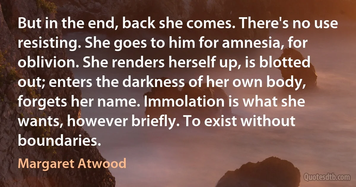 But in the end, back she comes. There's no use resisting. She goes to him for amnesia, for oblivion. She renders herself up, is blotted out; enters the darkness of her own body, forgets her name. Immolation is what she wants, however briefly. To exist without boundaries. (Margaret Atwood)