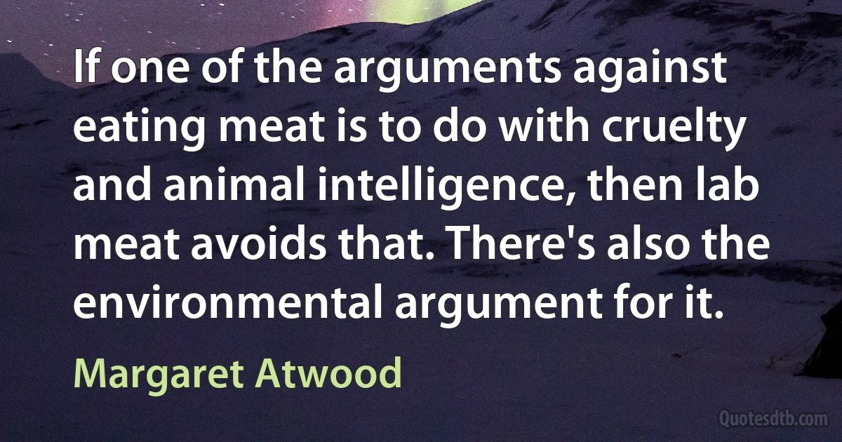 If one of the arguments against eating meat is to do with cruelty and animal intelligence, then lab meat avoids that. There's also the environmental argument for it. (Margaret Atwood)