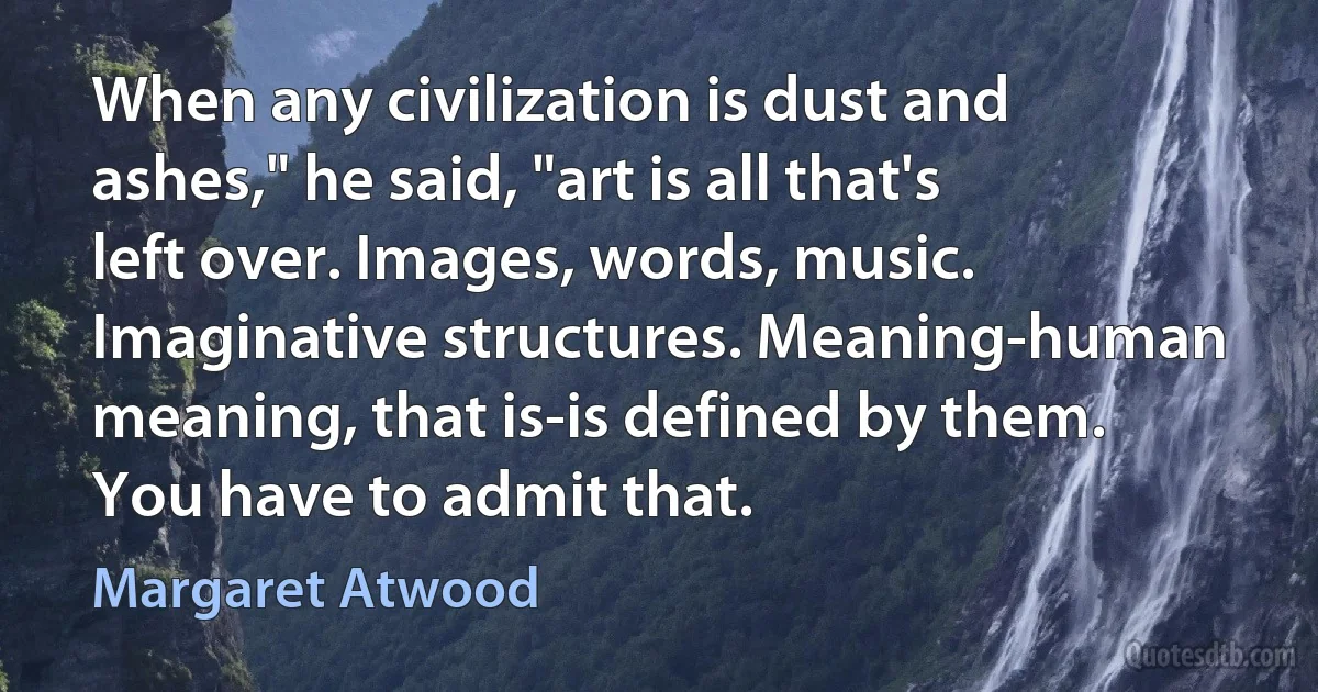 When any civilization is dust and ashes," he said, "art is all that's left over. Images, words, music. Imaginative structures. Meaning-human meaning, that is-is defined by them. You have to admit that. (Margaret Atwood)