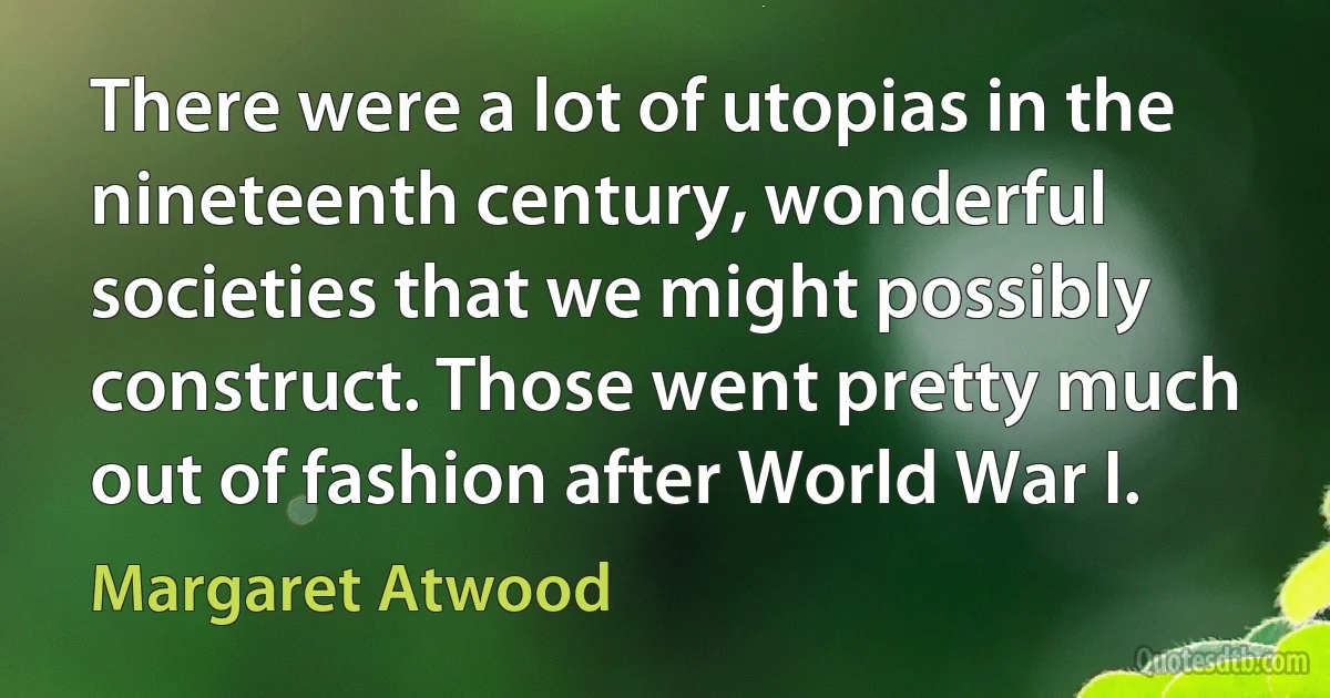 There were a lot of utopias in the nineteenth century, wonderful societies that we might possibly construct. Those went pretty much out of fashion after World War I. (Margaret Atwood)