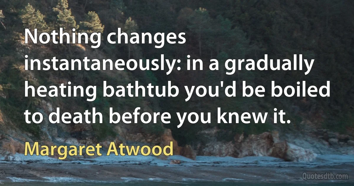 Nothing changes instantaneously: in a gradually heating bathtub you'd be boiled to death before you knew it. (Margaret Atwood)