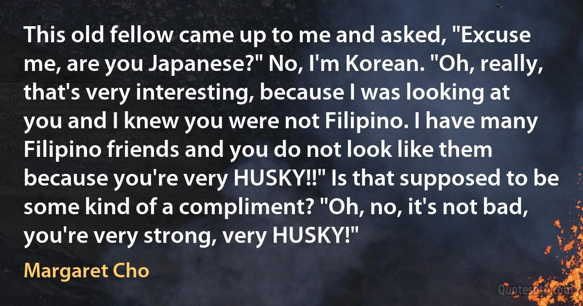 This old fellow came up to me and asked, "Excuse me, are you Japanese?" No, I'm Korean. "Oh, really, that's very interesting, because I was looking at you and I knew you were not Filipino. I have many Filipino friends and you do not look like them because you're very HUSKY!!" Is that supposed to be some kind of a compliment? "Oh, no, it's not bad, you're very strong, very HUSKY!" (Margaret Cho)