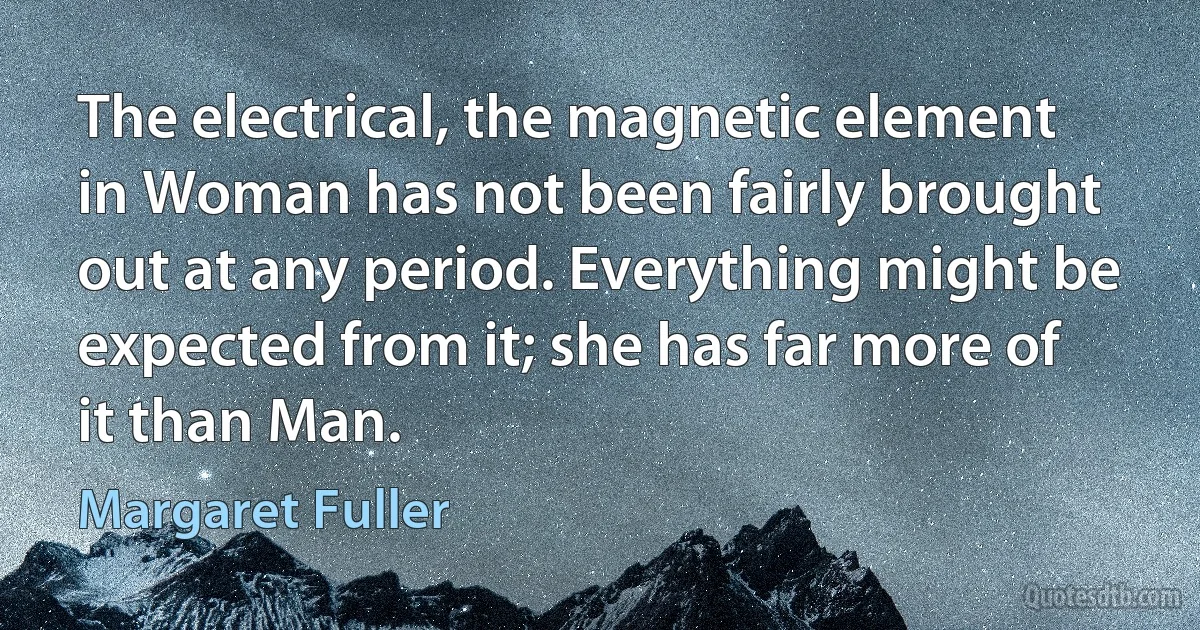 The electrical, the magnetic element in Woman has not been fairly brought out at any period. Everything might be expected from it; she has far more of it than Man. (Margaret Fuller)