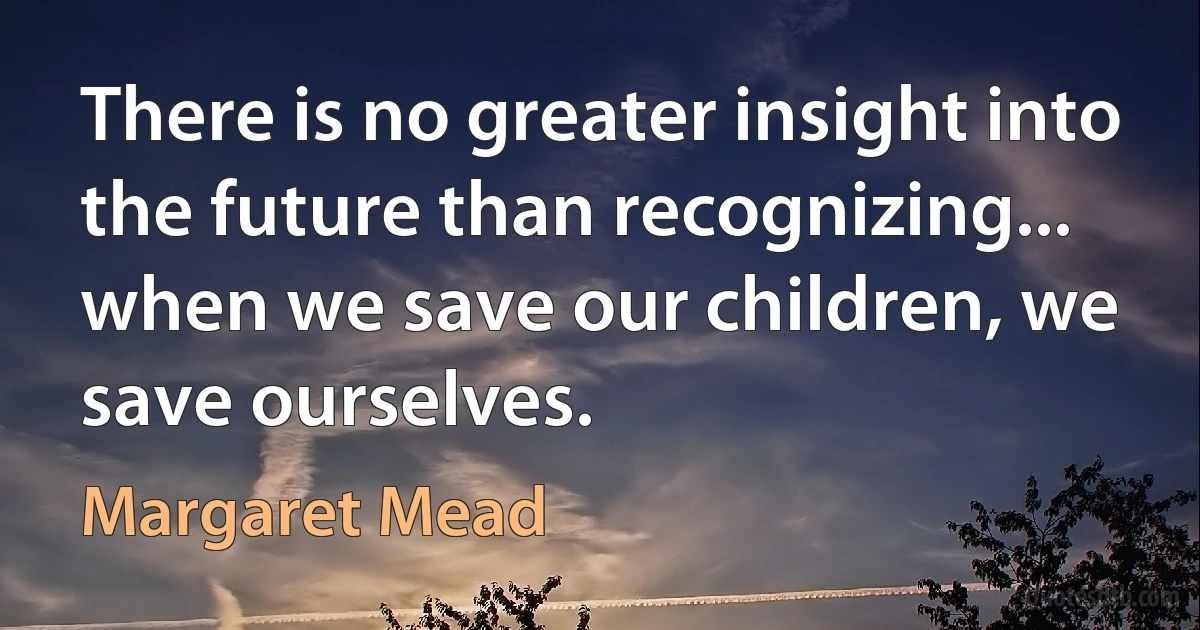 There is no greater insight into the future than recognizing... when we save our children, we save ourselves. (Margaret Mead)