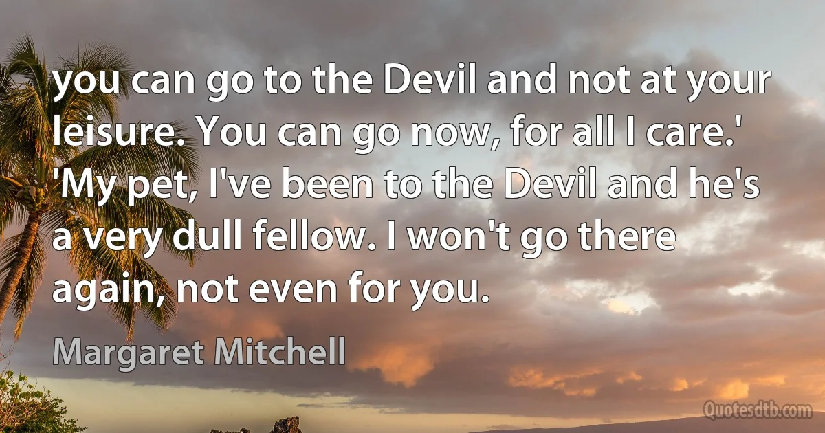 you can go to the Devil and not at your leisure. You can go now, for all I care.'
'My pet, I've been to the Devil and he's a very dull fellow. I won't go there again, not even for you. (Margaret Mitchell)