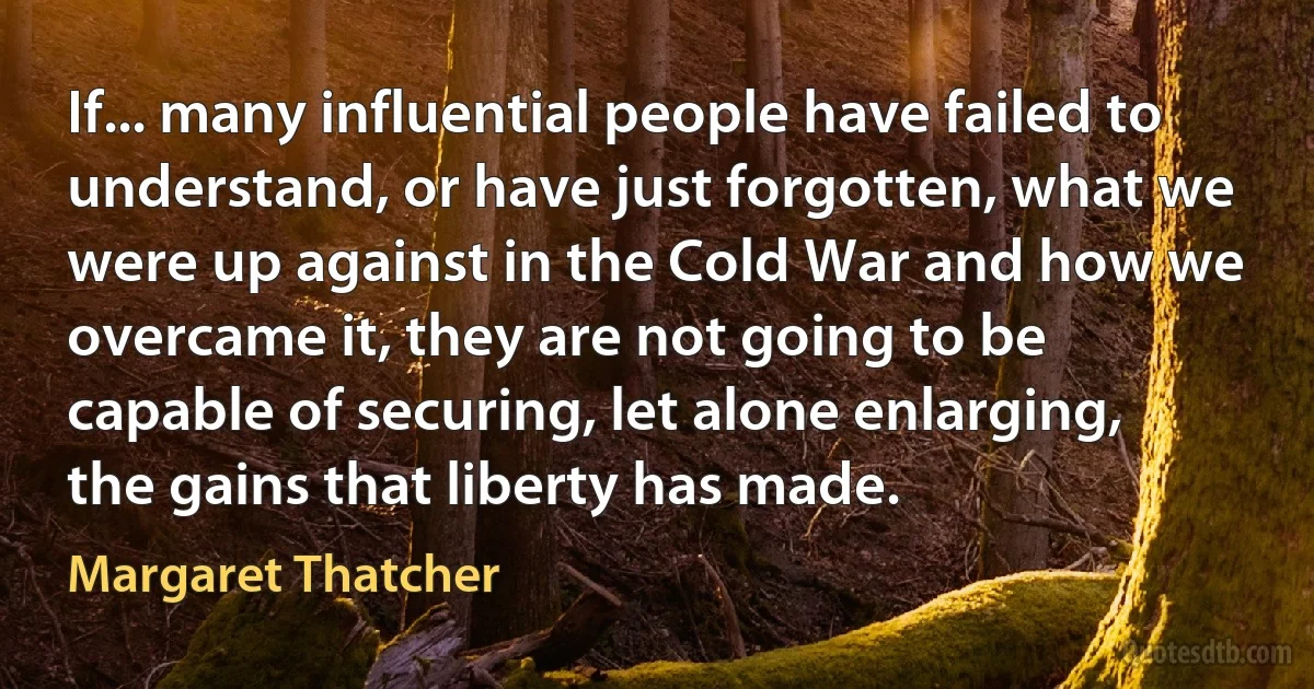 If... many influential people have failed to understand, or have just forgotten, what we were up against in the Cold War and how we overcame it, they are not going to be capable of securing, let alone enlarging, the gains that liberty has made. (Margaret Thatcher)