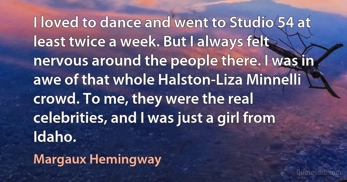 I loved to dance and went to Studio 54 at least twice a week. But I always felt nervous around the people there. I was in awe of that whole Halston-Liza Minnelli crowd. To me, they were the real celebrities, and I was just a girl from Idaho. (Margaux Hemingway)