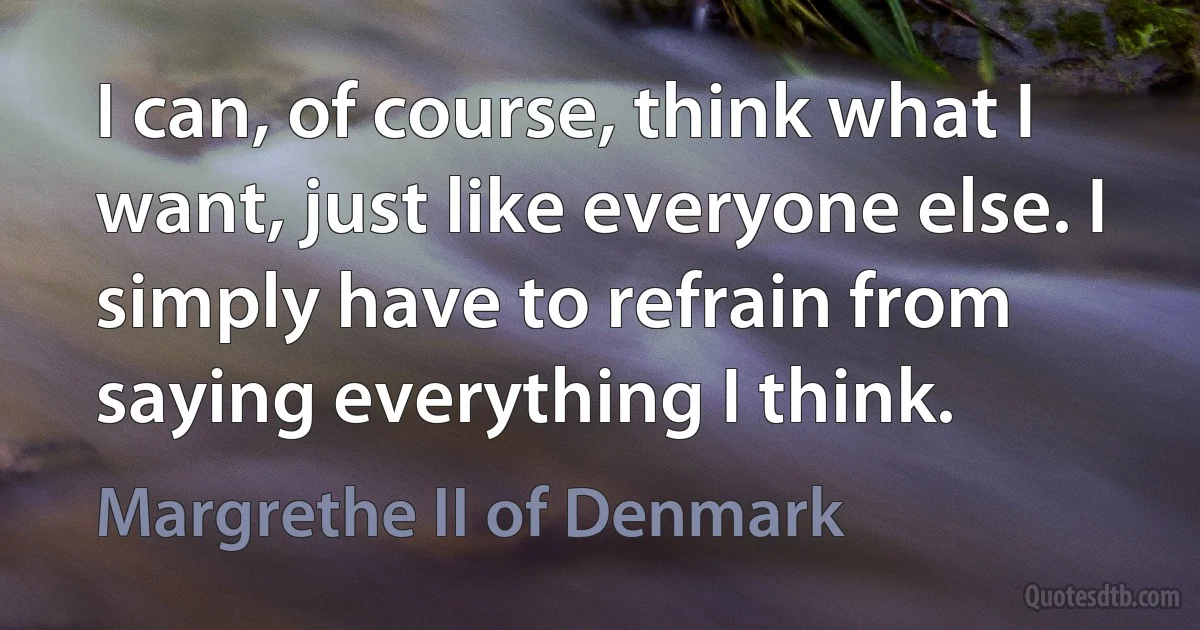 I can, of course, think what I want, just like everyone else. I simply have to refrain from saying everything I think. (Margrethe II of Denmark)