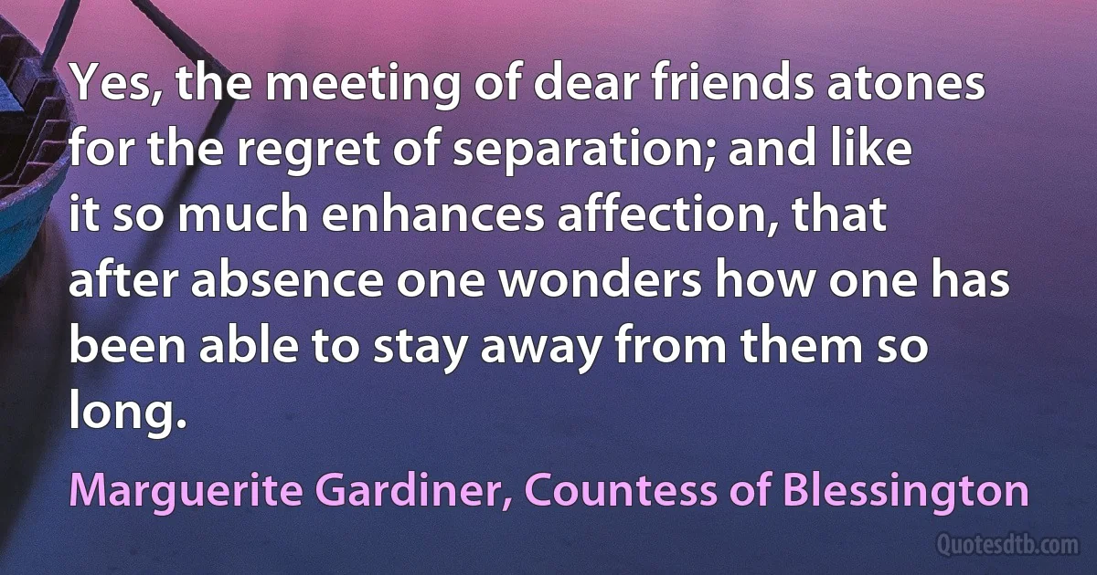 Yes, the meeting of dear friends atones for the regret of separation; and like it so much enhances affection, that after absence one wonders how one has been able to stay away from them so long. (Marguerite Gardiner, Countess of Blessington)